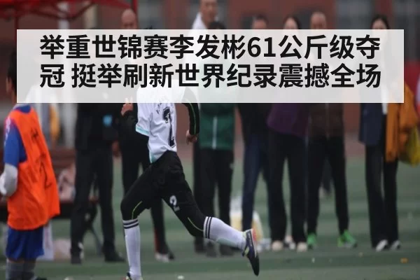 举重世锦赛李发彬61公斤级夺冠 挺举刷新世界纪录震撼全场