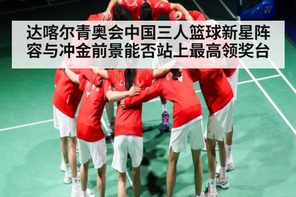 达喀尔青奥会中国三人篮球新星阵容与冲金前景能否站上最高领奖台